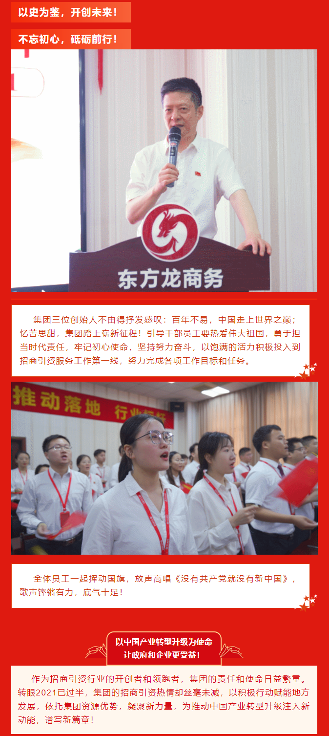 以史為鑒，開創(chuàng)未來！ 不忘初心，砥礪前行！集團(tuán)三位創(chuàng)始人不由得抒發(fā)感嘆：百年不易，中國(guó)走上世界之巔；憶苦思甜，集團(tuán)踏上嶄新征程！引導(dǎo)干部員工要熱愛偉大祖國(guó)，勇于擔(dān)當(dāng)時(shí)代責(zé)任，牢記初心使命，堅(jiān)持努力奮斗，以飽滿的活力積極投入到招商引資服務(wù)工作第一線，努力完成各項(xiàng)工作目標(biāo)和任務(wù)。全體員工一起揮動(dòng)國(guó)旗，放聲高唱《沒有共產(chǎn)黨就沒有新中國(guó)》，歌聲鏗鏘有力，底氣十足！ 以中國(guó)產(chǎn)業(yè)轉(zhuǎn)型升級(jí)為使命  讓政府和企業(yè)更受益！  作為招商引資行業(yè)的開創(chuàng)者和領(lǐng)跑者，集團(tuán)的責(zé)任和使命日益繁重。轉(zhuǎn)眼2021已過半，集團(tuán)的招商引資熱情卻絲毫未減，以積極行動(dòng)賦能地方發(fā)展，依托集團(tuán)資源優(yōu)勢(shì)，凝聚新力量，為推動(dòng)中國(guó)產(chǎn)業(yè)轉(zhuǎn)型升級(jí)注入新動(dòng)能，譜寫新篇章！ 