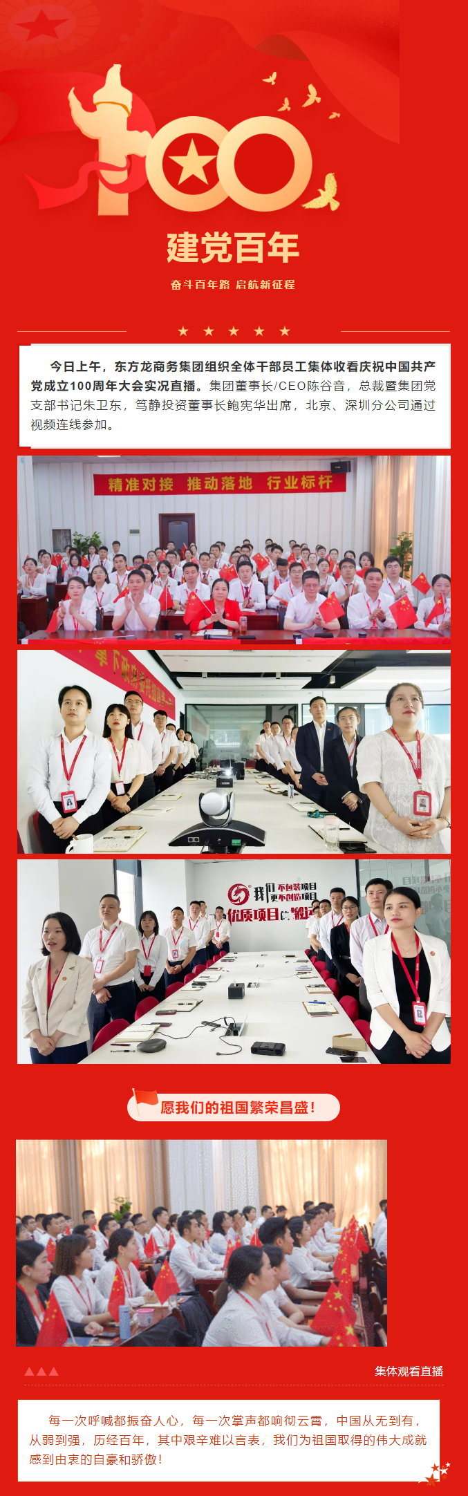 今日上午，東方龍商務(wù)集團(tuán)組織全體干部員工集體收看慶祝中國(guó)共產(chǎn)黨成立100周年大會(huì)實(shí)況直播。集團(tuán)董事長(zhǎng)/CEO陳谷音，總裁暨集團(tuán)黨支部書記朱衛(wèi)東，篤靜投資董事長(zhǎng)鮑憲華出席，北京、深圳分公司通過視頻連線參加。愿我們的祖國(guó)繁榮昌盛！每一次呼喊都振奮人心，每一次掌聲都響徹云霄，中國(guó)從無到有，從弱到強(qiáng)，歷經(jīng)百年，其中艱辛難以言表，我們?yōu)樽鎳?guó)取得的偉大成就感到由衷的自豪和驕傲！