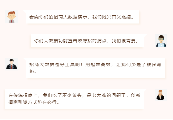 看完你們的招商大數(shù)據(jù)演示,我們既興奮又震撼。 你們大數(shù)據(jù)功能直擊政府招商痛點,我們很需要。 招商大數(shù)據(jù)是好工具?。∮闷饋砀咝?,讓我們少走了很多彎路。 在傳統(tǒng)招商上,我們吃了不少苦頭,是老大難的問題了,創(chuàng)新招商引資方式勢在必行。 看完你們的招商大數(shù)據(jù)演示,我們既興奮又震撼。 你們大數(shù)據(jù)功能直擊政府招商痛點,我們很需要。 招商大數(shù)據(jù)是好工具啊!用起來高效,讓我們少走了很多彎路。 在傳統(tǒng)招商上,我們吃了不少苦頭,是老大難的問題了,創(chuàng)新招商引資方式勢在必行。