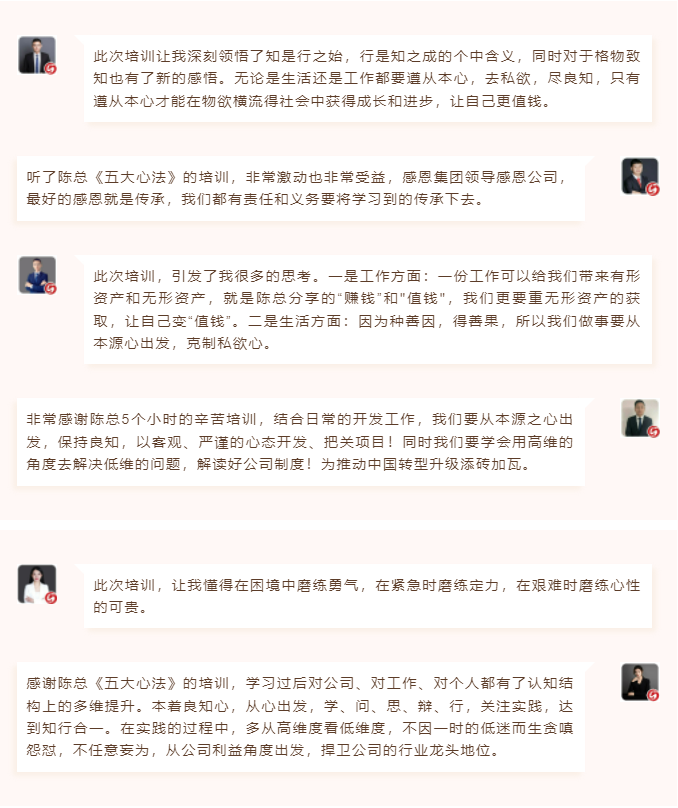 心性領(lǐng)導(dǎo)力心得分享此次培訓(xùn)讓我深刻領(lǐng)悟了知是行之始，行是知之成的個中含義，同時對于格物致知也有了新的感悟。無論是生活還是工作都要遵從本心，去私欲，盡良知，只有遵從本心才能在物欲橫流得社會中獲得成長和進(jìn)步，讓自己更值錢。 聽了陳總《五大心法》的培訓(xùn)，非常激動也非常受益，感恩集團(tuán)領(lǐng)導(dǎo)感恩公司，最好的感恩就是傳承，我們都有責(zé)任和義務(wù)要將學(xué)習(xí)到的傳承下去。  圖片 圖片  此次培訓(xùn)，引發(fā)了我很多的思考。一是工作方面：一份工作可以給我們帶來有形資產(chǎn)和無形資產(chǎn)，就是陳總分享的“賺錢”和"值錢"，我們更要重?zé)o形資產(chǎn)的獲取，讓自己變“值錢”。二是生活方面：因為種善因，得善果，所以我們做事要從本源心出發(fā)，克制私欲心。 非常感謝陳總5個小時的辛苦培訓(xùn)，結(jié)合日常的開發(fā)工作，我們要從本源之心出發(fā)，保持良知，以客觀、嚴(yán)謹(jǐn)?shù)男膽B(tài)開發(fā)、把關(guān)項目！同時我們要學(xué)會用高維的角度去解決低維的問題，解讀好公司制度！為推動中國轉(zhuǎn)型升級添磚加瓦。  圖片 圖片  此次培訓(xùn)，讓我懂得在困境中磨練勇氣，在緊急時磨練定力，在艱難時磨練心性的可貴。 感謝陳總《五大心法》的培訓(xùn)，學(xué)習(xí)過后對公司、對工作、對個人都有了認(rèn)知結(jié)構(gòu)上的多維提升。本著良知心，從心出發(fā)，學(xué)、問、思、辯、行，關(guān)注實踐，達(dá)到知行合一。在實踐的過程中，多從高維度看低維度，不因一時的低迷而生貪嗔怨懟，不任意妄為，從公司利益角度出發(fā)，捍衛(wèi)公司的行業(yè)龍頭地位。