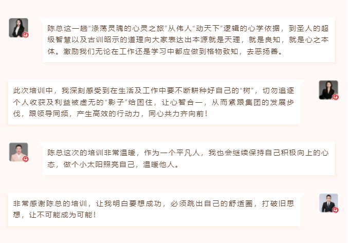 心性領(lǐng)導(dǎo)力心得分享陳總這一趟“滌蕩靈魂的心靈之旅”從偉人“動天下”邏輯的心學(xué)依據(jù)，到圣人的超級智慧以及古訓(xùn)昭示的道理向大家表達(dá)出本源就是天理，就是良知，就是心之本體。激勵我們無論在工作還是學(xué)習(xí)中都應(yīng)做到格物致知，去惡揚善。 此次培訓(xùn)中，我深刻感受到在生活及工作中要不斷耕種好自己的“樹”，切勿追逐個人收獲及利益被虛無的“影子”給困住，讓心智合一，從而緊跟集團(tuán)的發(fā)展步伐，跟領(lǐng)導(dǎo)同頻，產(chǎn)生高效的行動力，同心共力齊向前！  圖片 圖片  陳總這次的培訓(xùn)非常溫暖，作為一個平凡人，我也會繼續(xù)保持自己積極向上的心態(tài)，做個小太陽照亮自己，溫暖他人。 非常感謝陳總的培訓(xùn)，讓我明白要想成功，必須跳出自己的舒適圈，打破舊思想，讓不可能成為可能！