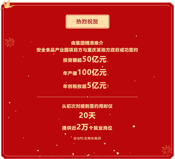 熱烈祝賀 由集團精準推介  安全食品產(chǎn)業(yè)園項目方與重慶某地方政府成功簽約  投資額超50億元，  年產(chǎn)值100億元，  年創(chuàng)稅收超5億元！     從初次對接到簽約用時僅 20天  提供近2萬個就業(yè)崗位  @東方龍商務(wù)集團